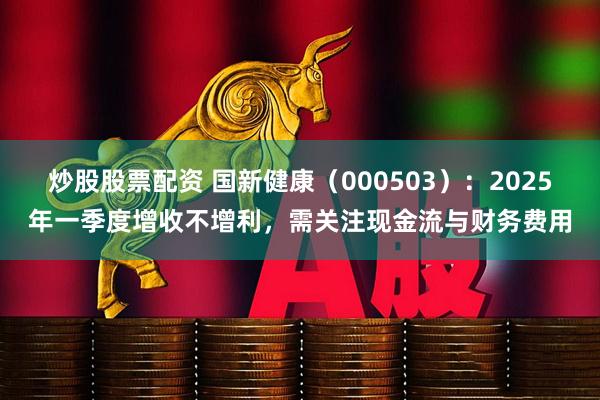 炒股股票配资 国新健康（000503）：2025年一季度增收不增利，需关注现金流与财务费用