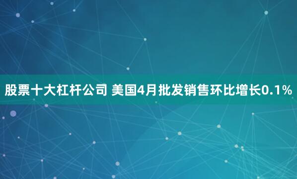 股票十大杠杆公司 美国4月批发销售环比增长0.1%
