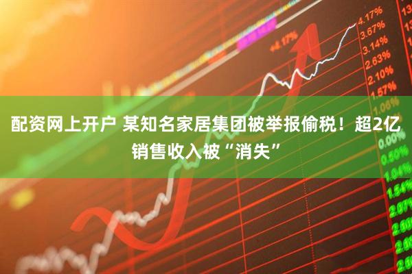 配资网上开户 某知名家居集团被举报偷税！超2亿销售收入被“消失”