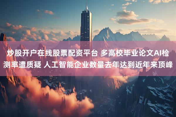 炒股开户在线股票配资平台 多高校毕业论文AI检测率遭质疑 人工智能企业数量去年达到近年来顶峰