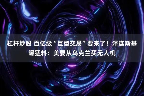杠杆炒股 百亿级“巨型交易”要来了！泽连斯基曝猛料：美要从乌克兰买无人机