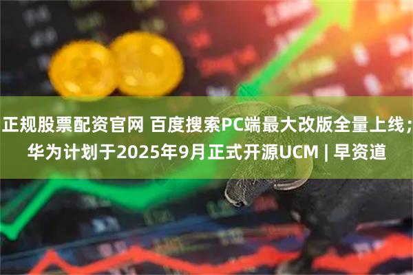 正规股票配资官网 百度搜索PC端最大改版全量上线；华为计划于2025年9月正式开源UCM | 早资道