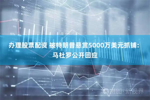 办理股票配资 被特朗普悬赏5000万美元抓铺: 马杜罗公开回应