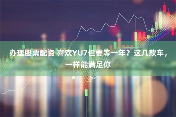 办理股票配资 喜欢YU7但要等一年？这几款车，一样能满足你
