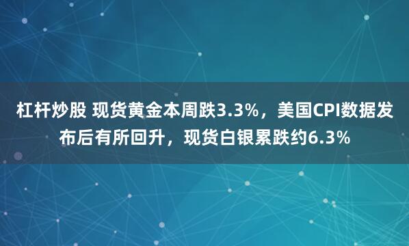 杠杆炒股 现货黄金本周跌3.3%，美国CPI数据发布后有所回升，现货白银累跌约6.3%