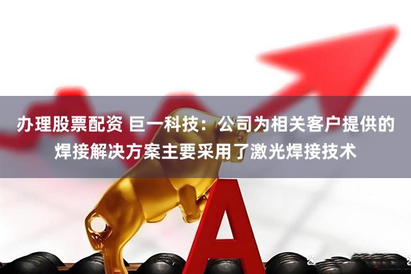 办理股票配资 巨一科技：公司为相关客户提供的焊接解决方案主要采用了激光焊接技术